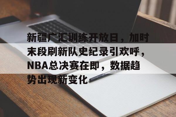db真人官网注册-新疆广汇训练开放日，加时末段刷新队史纪录引欢呼，NBA总决赛在即，数据趋势出现新变化