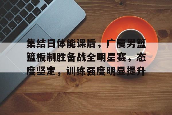 DB真人体育-集结日体能课后，广厦男篮篮板制胜备战全明星赛，态度坚定，训练强度明显提升